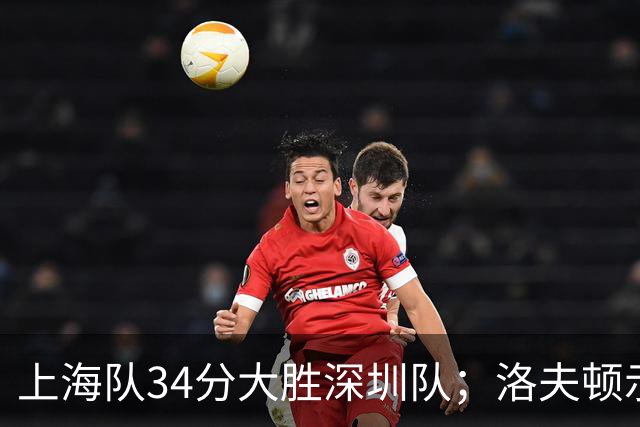 上海队34分大胜深圳队；洛夫顿示好广东队，想要重返CBA