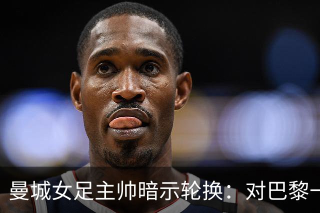 曼城女足主帅暗示轮换：对巴黎一役会有不同面孔