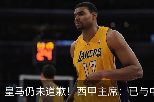 皇马仍未道歉！西甲主席：已与中国驻西班牙大使会面 希望继续合作