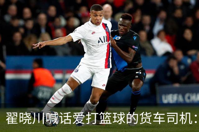 翟晓川喊话爱打篮球的货车司机：来首钢主场为我们加油